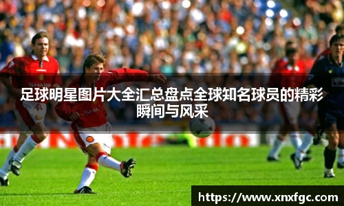 足球明星图片大全汇总盘点全球知名球员的精彩瞬间与风采